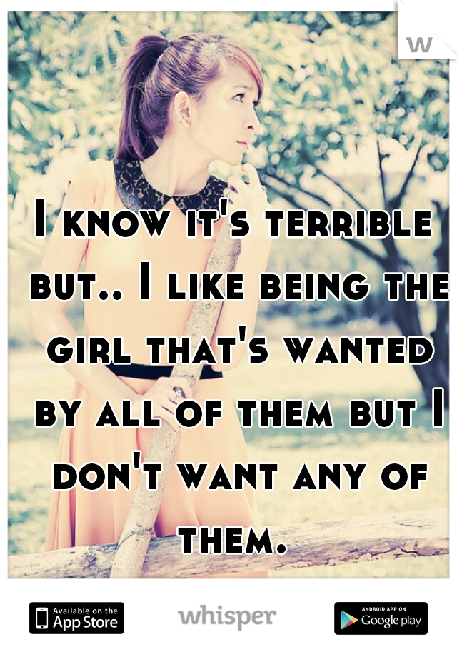 I know it's terrible but.. I like being the girl that's wanted by all of them but I don't want any of them. 