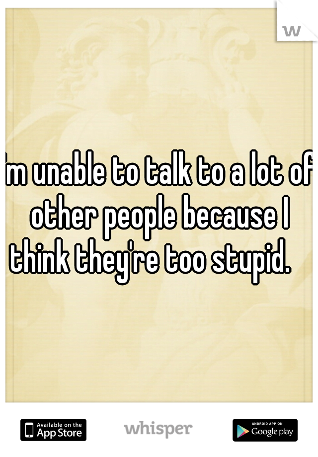 I'm unable to talk to a lot of other people because I think they're too stupid.   