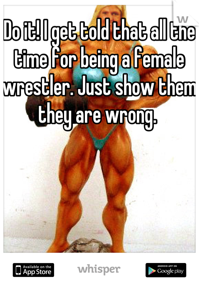 Do it! I get told that all the time for being a female wrestler. Just show them they are wrong. 
