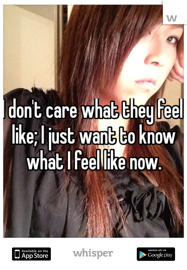 I don't care what they feel like; I just want to know what I feel like now. 