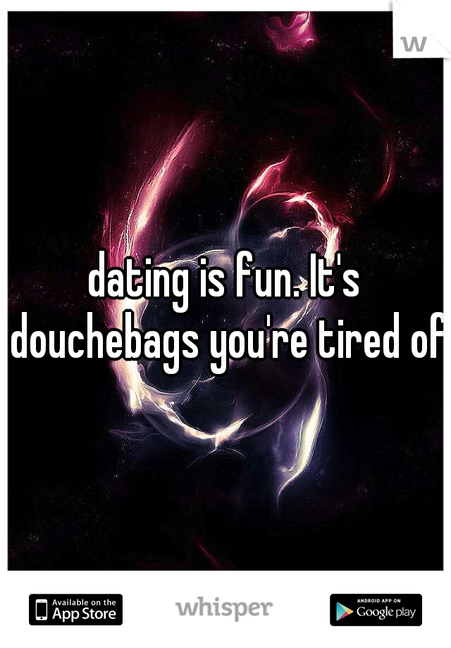 dating is fun. It's douchebags you're tired of