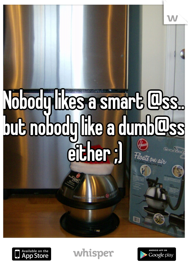 Nobody likes a smart @ss..
but nobody like a dumb@ss either ;)