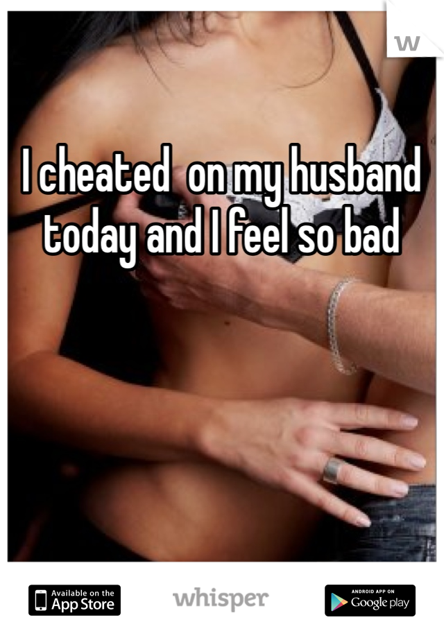I cheated  on my husband today and I feel so bad