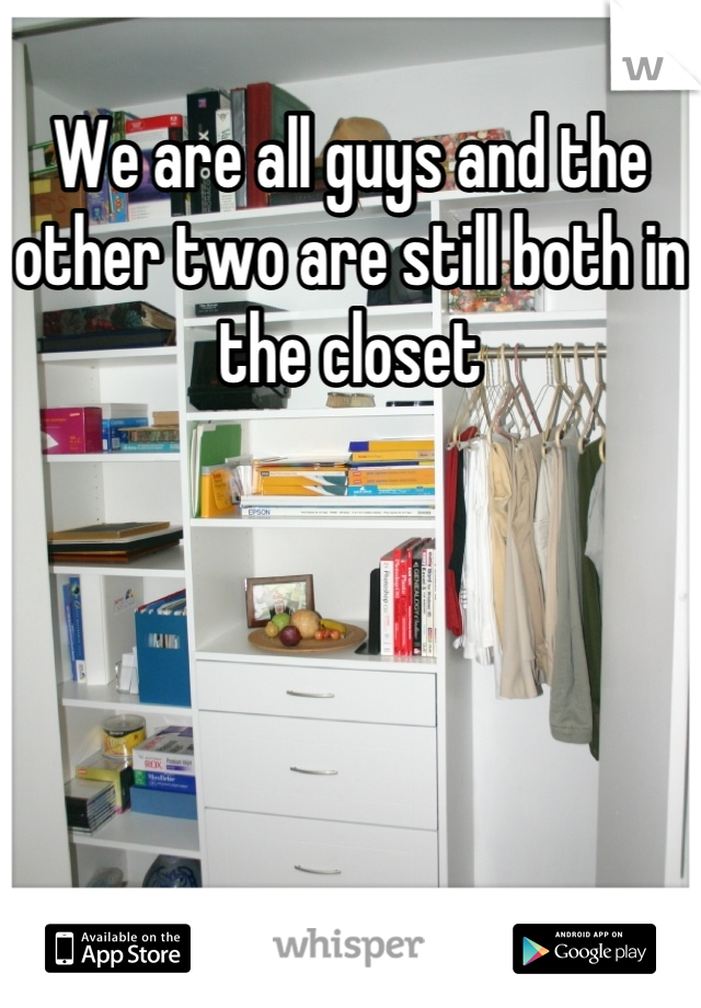 We are all guys and the other two are still both in the closet