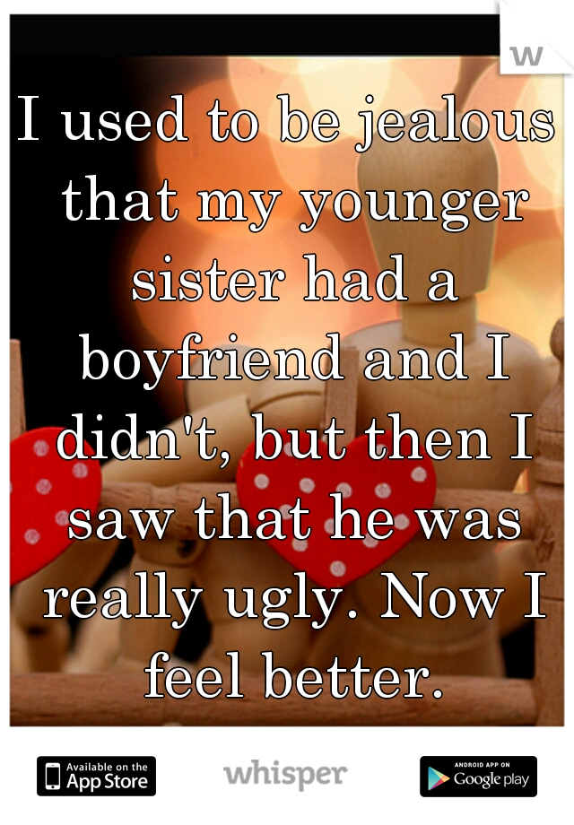 I used to be jealous that my younger sister had a boyfriend and I didn't, but then I saw that he was really ugly. Now I feel better.