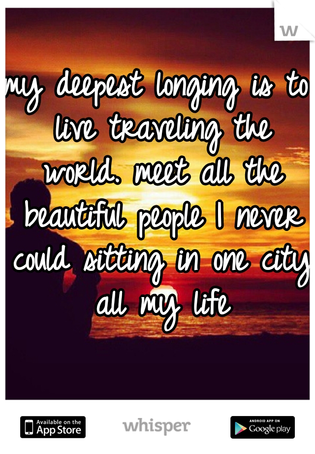 my deepest longing is to live traveling the world. meet all the beautiful people I never could sitting in one city all my life