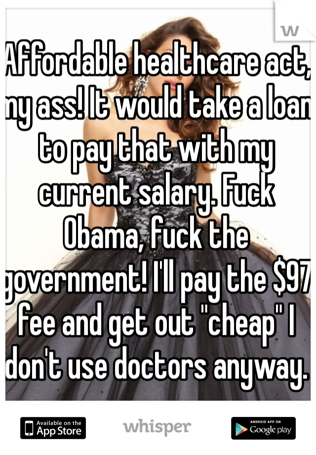 Affordable healthcare act, my ass! It would take a loan to pay that with my current salary. Fuck Obama, fuck the government! I'll pay the $97 fee and get out "cheap" I don't use doctors anyway. 