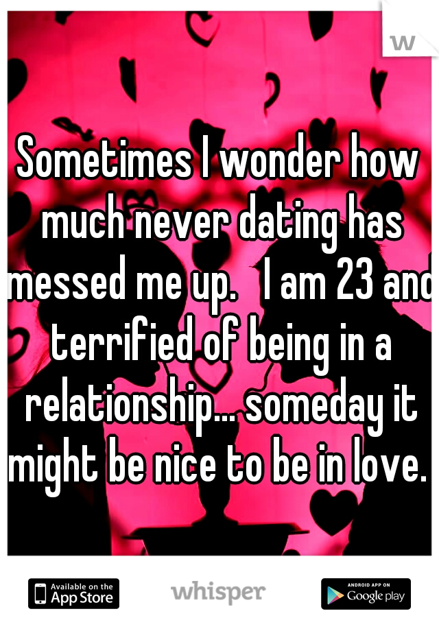 Sometimes I wonder how much never dating has messed me up.   I am 23 and terrified of being in a relationship... someday it might be nice to be in love. 