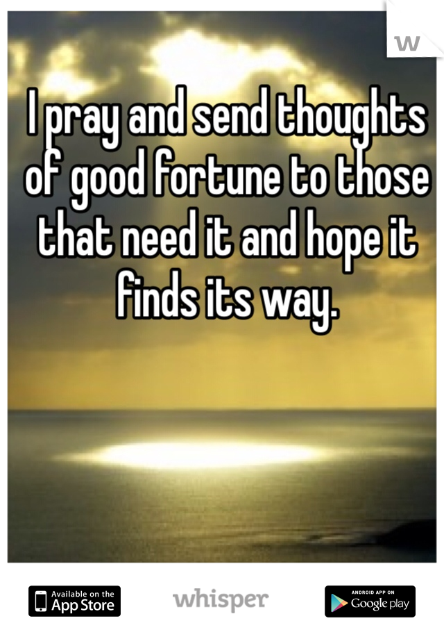 I pray and send thoughts of good fortune to those that need it and hope it finds its way.