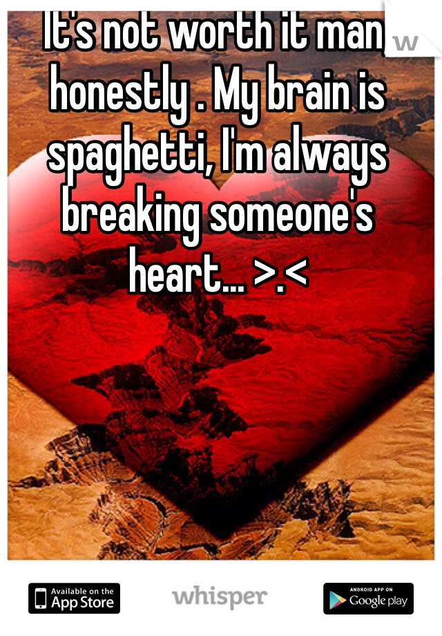 It's not worth it man, honestly . My brain is spaghetti, I'm always breaking someone's heart... >.< 