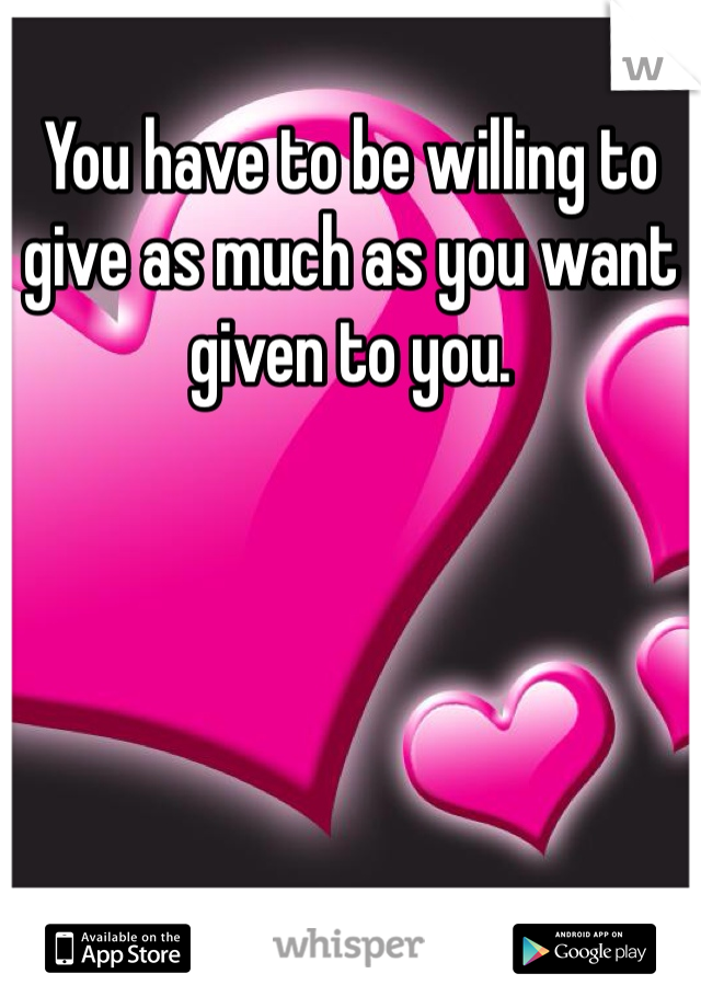 You have to be willing to give as much as you want given to you.