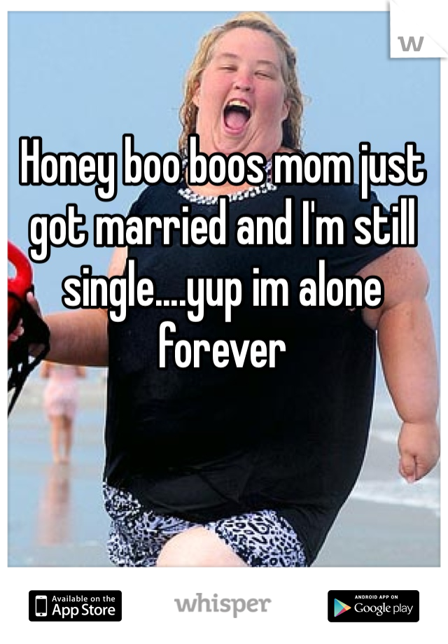 Honey boo boos mom just got married and I'm still single....yup im alone forever 
