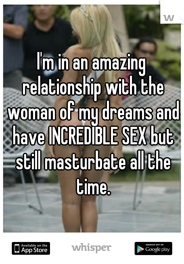I'm in an amazing relationship with the woman of my dreams and have INCREDIBLE SEX but still masturbate all the time.
