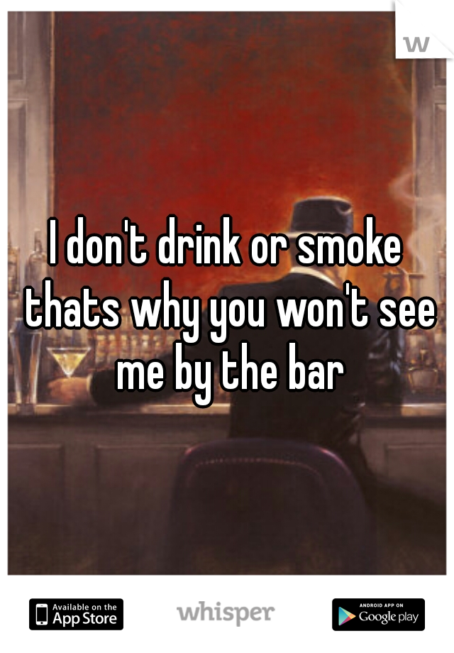 I don't drink or smoke thats why you won't see me by the bar