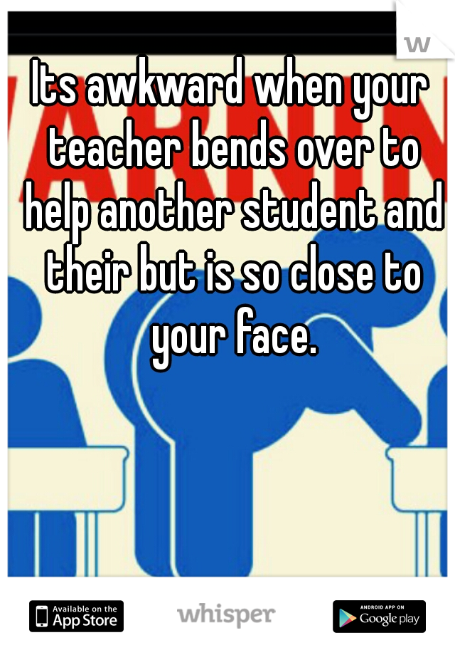 Its awkward when your teacher bends over to help another student and their but is so close to your face.