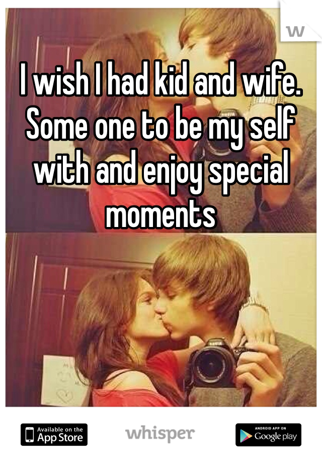 I wish I had kid and wife. Some one to be my self with and enjoy special moments 