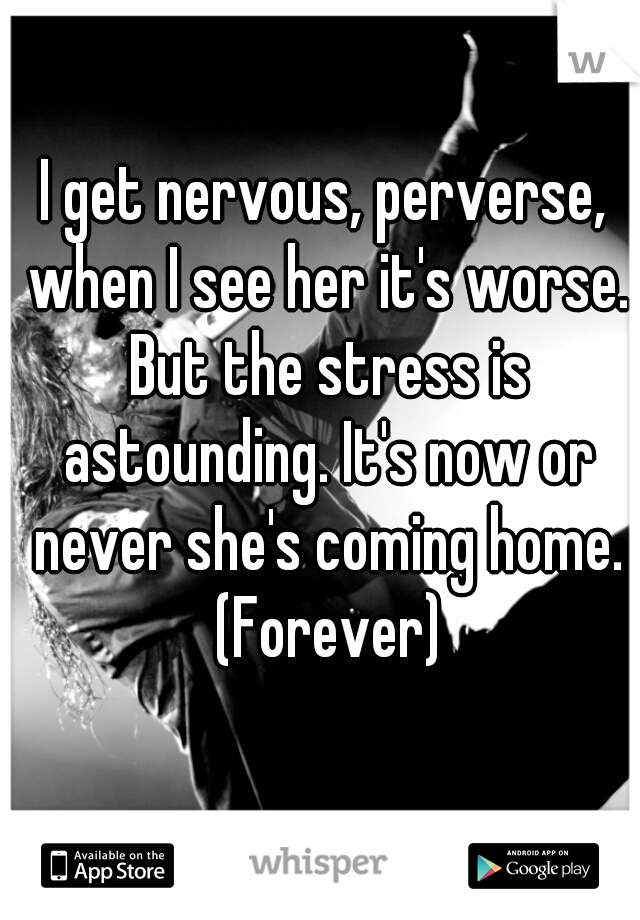 I get nervous, perverse, when I see her it's worse. But the stress is astounding. It's now or never she's coming home. (Forever)