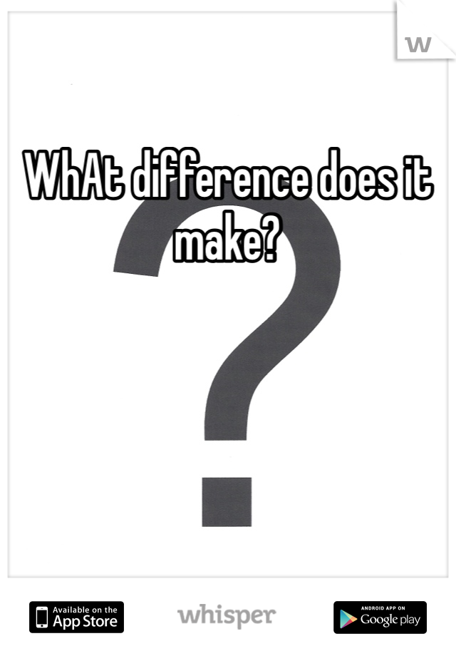 WhAt difference does it make?