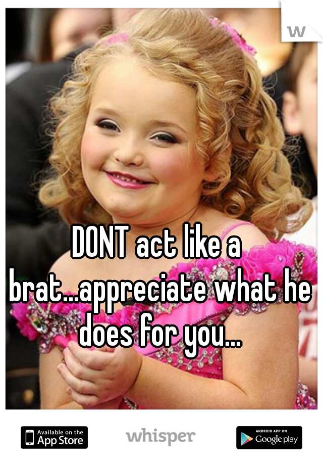 DONT act like a brat...appreciate what he does for you...