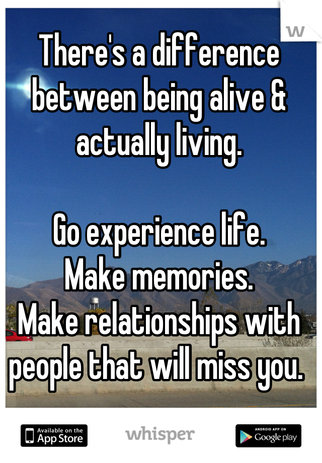 There's a difference between being alive & actually living. 

Go experience life. 
Make memories. 
Make relationships with people that will miss you. 