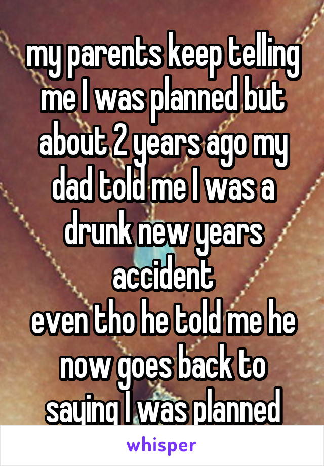 my parents keep telling me I was planned but about 2 years ago my dad told me I was a drunk new years accident
even tho he told me he now goes back to saying I was planned