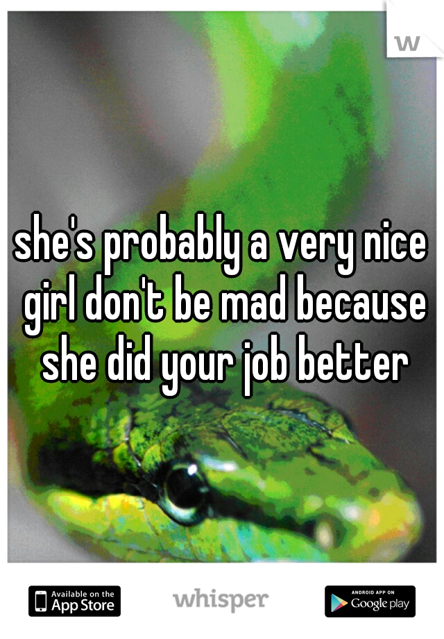 she's probably a very nice girl don't be mad because she did your job better