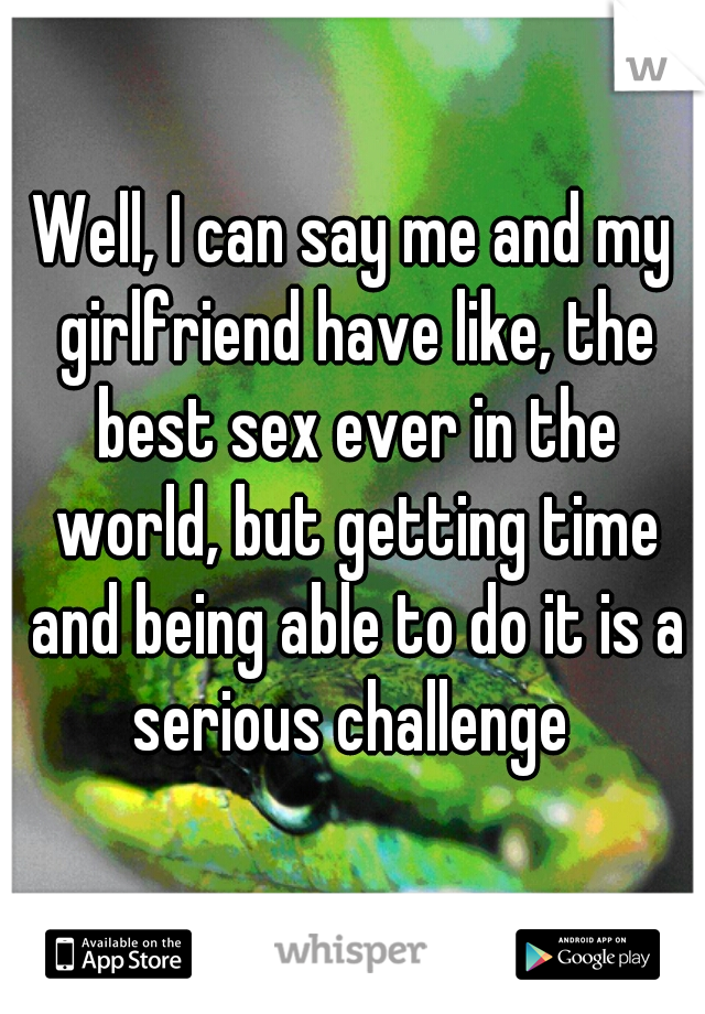 Well, I can say me and my girlfriend have like, the best sex ever in the world, but getting time and being able to do it is a serious challenge 
