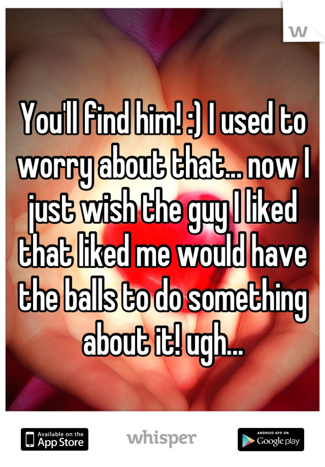You'll find him! :) I used to worry about that... now I just wish the guy I liked that liked me would have the balls to do something about it! ugh...