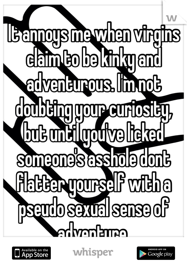 It annoys me when virgins claim to be kinky and adventurous. I'm not doubting your curiosity, but until you've licked someone's asshole dont flatter yourself with a pseudo sexual sense of adventure. 