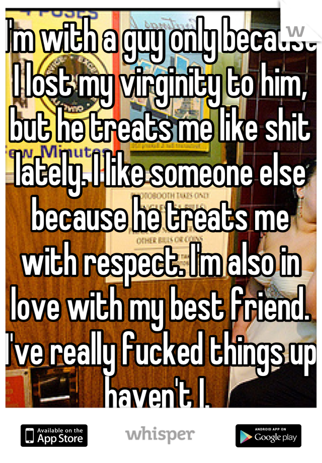 I'm with a guy only because I lost my virginity to him, but he treats me like shit lately. I like someone else because he treats me with respect. I'm also in love with my best friend. I've really fucked things up haven't I. 