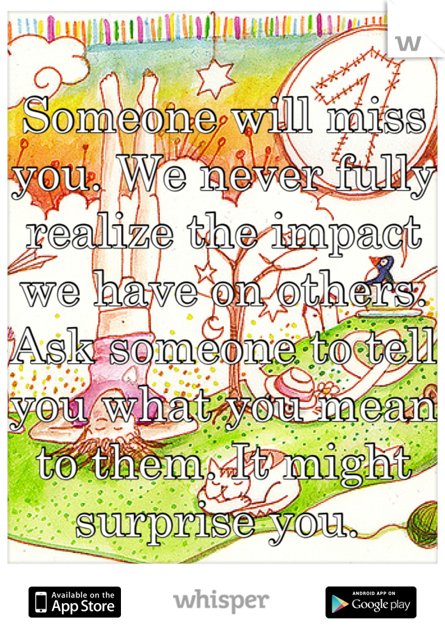 Someone will miss you. We never fully realize the impact we have on others. Ask someone to tell you what you mean to them. It might surprise you. 