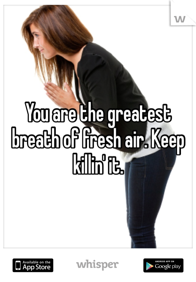 You are the greatest breath of fresh air. Keep killin' it. 