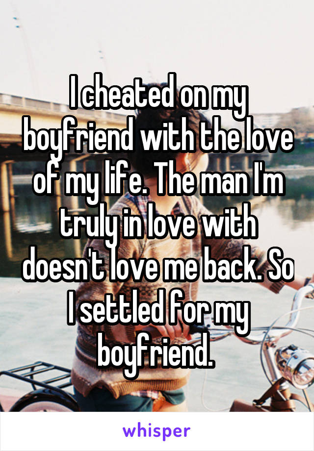 I cheated on my boyfriend with the love of my life. The man I'm truly in love with doesn't love me back. So I settled for my boyfriend. 
