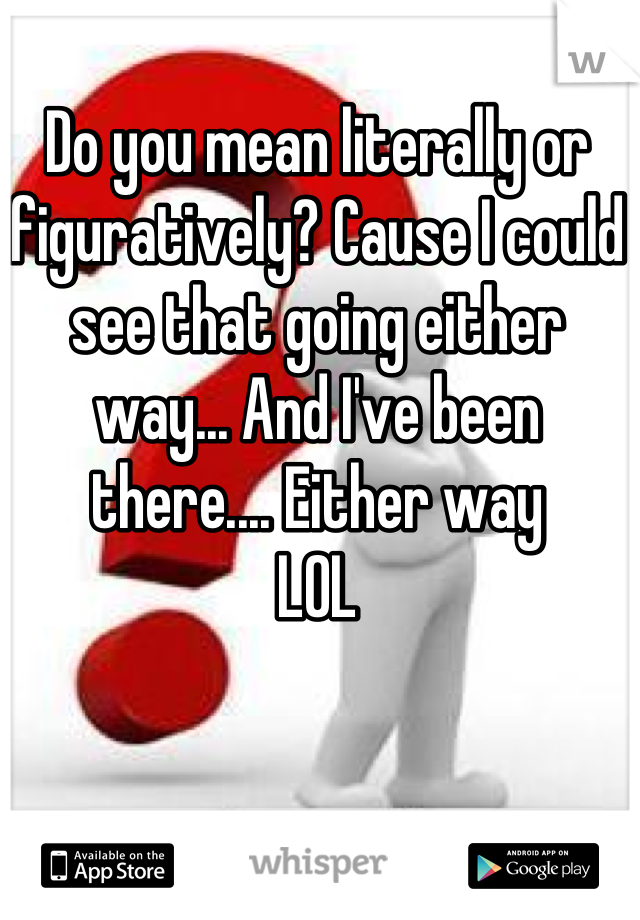 Do you mean literally or figuratively? Cause I could see that going either way... And I've been there.... Either way 
LOL