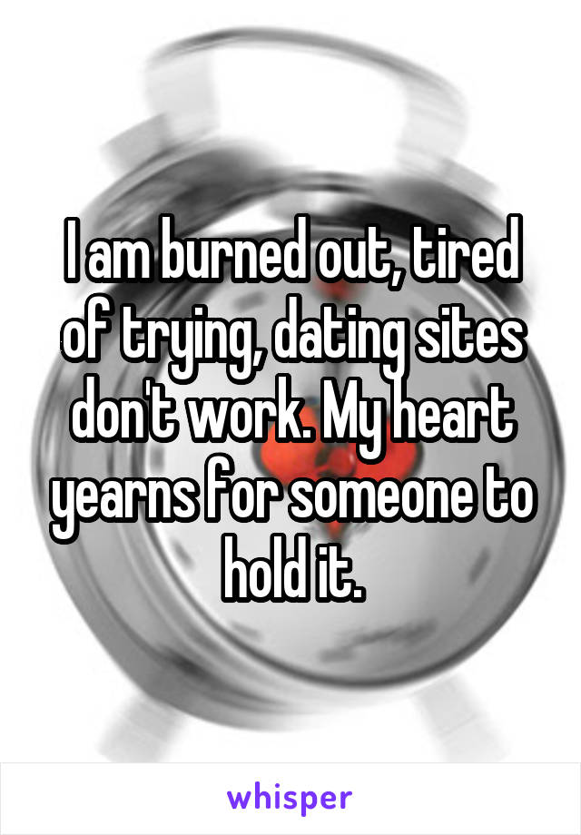 I am burned out, tired of trying, dating sites don't work. My heart yearns for someone to hold it.