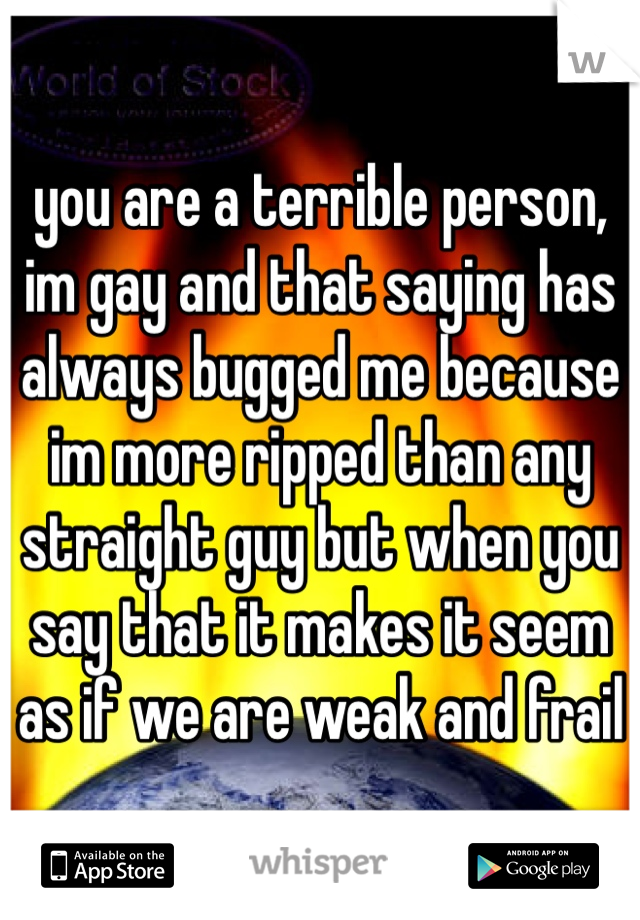 you are a terrible person, im gay and that saying has always bugged me because im more ripped than any straight guy but when you say that it makes it seem as if we are weak and frail