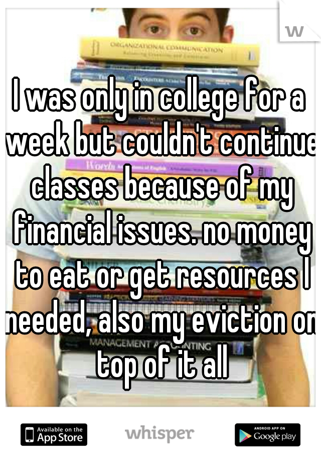 I was only in college for a week but couldn't continue classes because of my financial issues. no money to eat or get resources I needed, also my eviction on top of it all