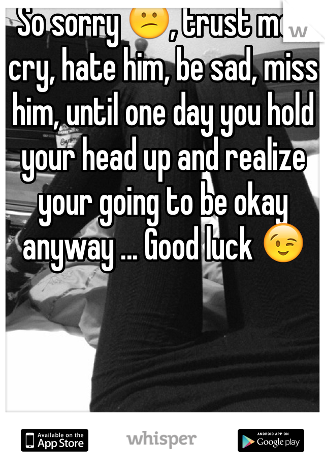 So sorry 😕, trust me... cry, hate him, be sad, miss him, until one day you hold your head up and realize your going to be okay anyway ... Good luck 😉