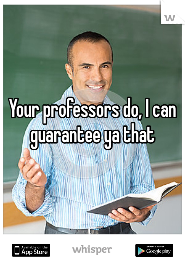 Your professors do, I can guarantee ya that