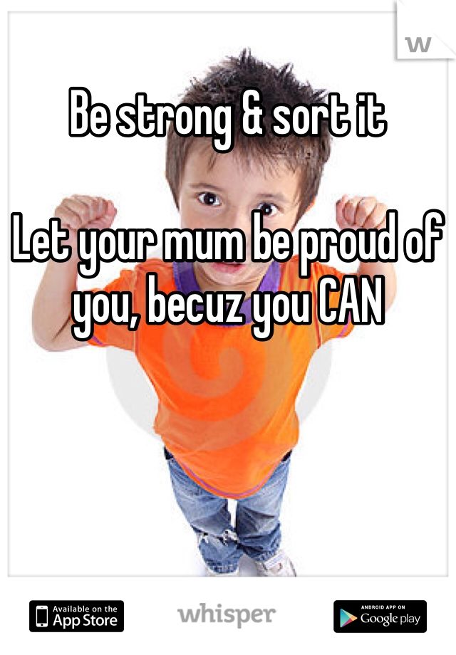 Be strong & sort it

Let your mum be proud of you, becuz you CAN