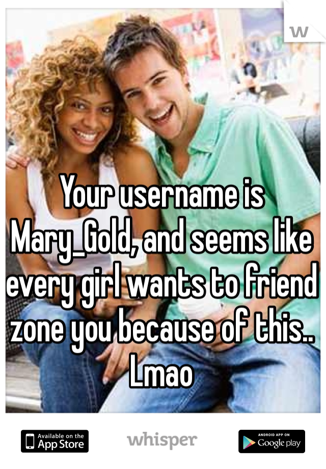 Your username is Mary_Gold, and seems like every girl wants to friend zone you because of this.. Lmao