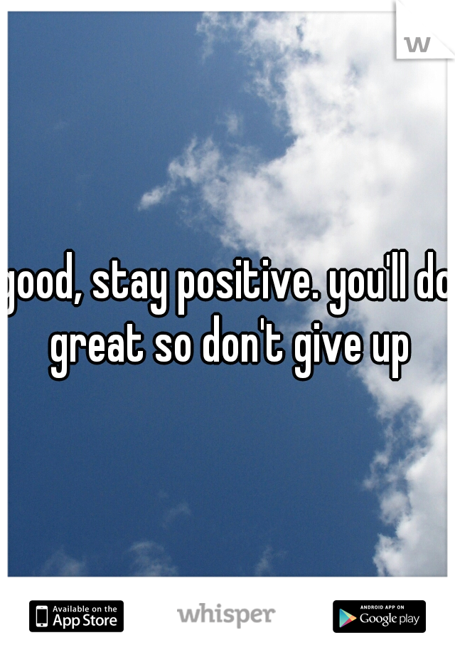 good, stay positive. you'll do great so don't give up