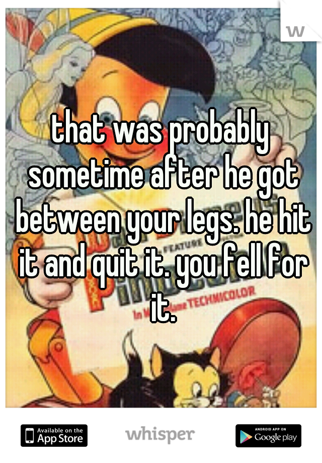 that was probably sometime after he got between your legs. he hit it and quit it. you fell for it.