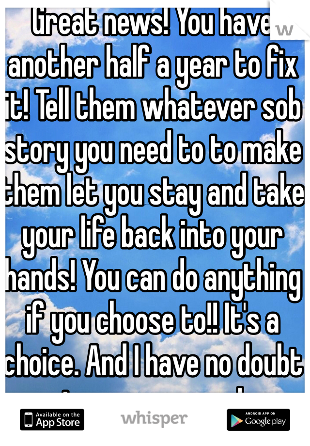 Great news! You have another half a year to fix it! Tell them whatever sob story you need to to make them let you stay and take your life back into your hands! You can do anything if you choose to!! It's a choice. And I have no doubt in your success!