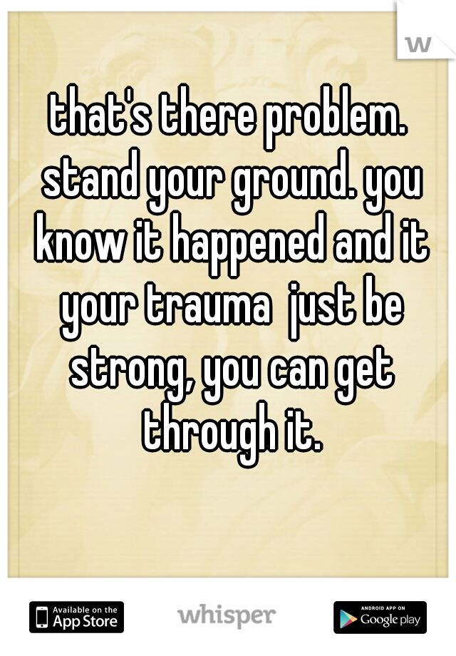 that's there problem. stand your ground. you know it happened and it your trauma  just be strong, you can get through it.