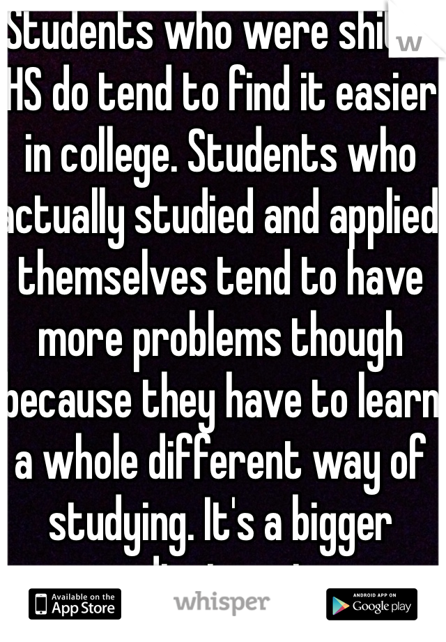 Students who were shit in HS do tend to find it easier in college. Students who actually studied and applied themselves tend to have more problems though because they have to learn a whole different way of studying. It's a bigger adjustment. 