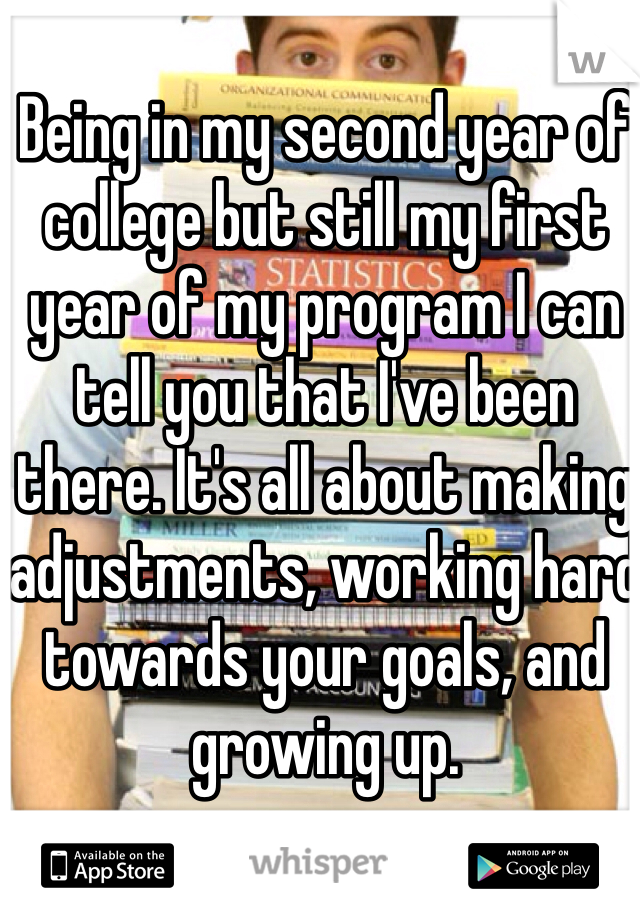 Being in my second year of college but still my first year of my program I can tell you that I've been there. It's all about making adjustments, working hard towards your goals, and growing up. 