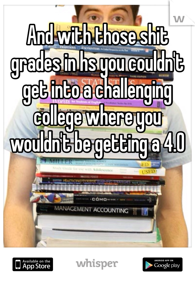 And with those shit grades in hs you couldn't get into a challenging college where you wouldn't be getting a 4.0