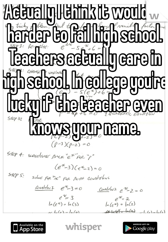 Actually I think it would be harder to fail high school. Teachers actually care in high school. In college you're lucky if the teacher even knows your name. 