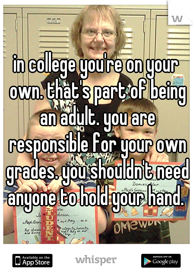 in college you're on your own. that's part of being an adult. you are responsible for your own grades. you shouldn't need anyone to hold your hand. 